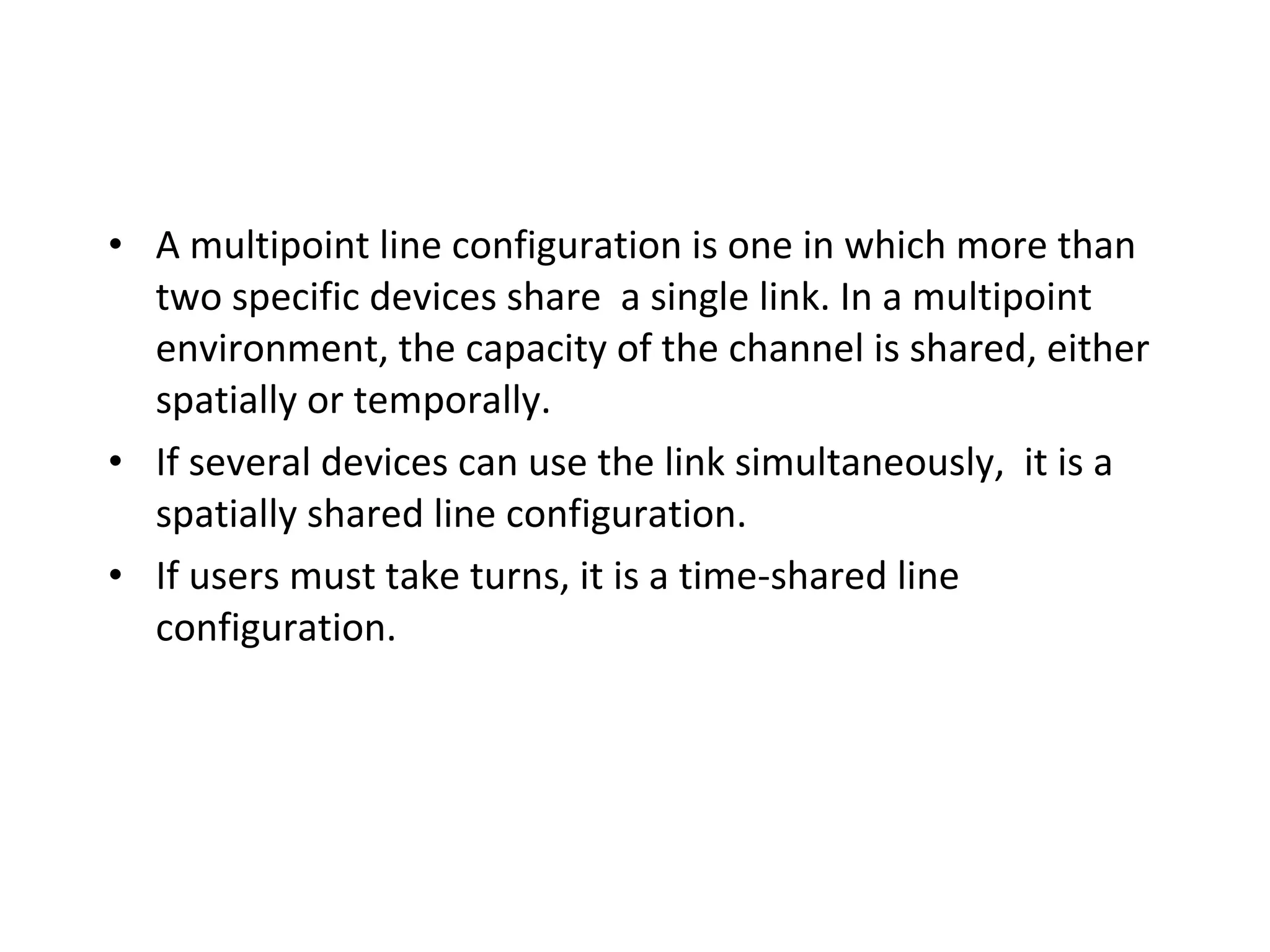 • A multipoint line configuration is one in which more than
two specific devices share a single link. In a multipoint
environment, the capacity of the channel is shared, either
spatially or temporally.
• If several devices can use the link simultaneously, it is a
spatially shared line configuration.
• If users must take turns, it is a time-shared line
configuration.

 