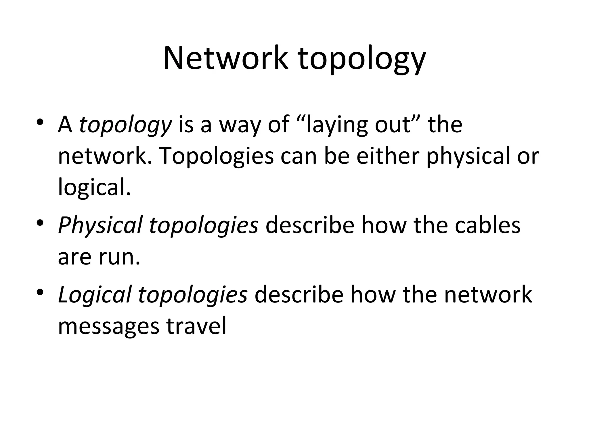 Network topology
• A topology is a way of “laying out” the
network. Topologies can be either physical or
logical.
• Physical topologies describe how the cables
are run.
• Logical topologies describe how the network
messages travel

 