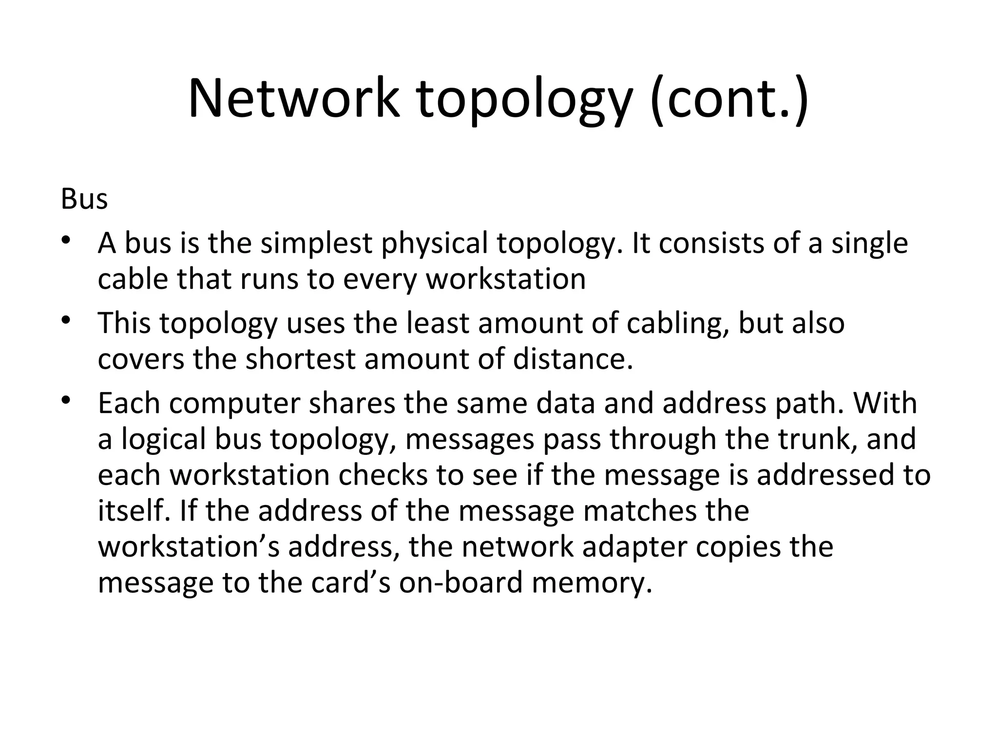 Network topology (cont.)
Bus
• A bus is the simplest physical topology. It consists of a single
cable that runs to every workstation
• This topology uses the least amount of cabling, but also
covers the shortest amount of distance.
• Each computer shares the same data and address path. With
a logical bus topology, messages pass through the trunk, and
each workstation checks to see if the message is addressed to
itself. If the address of the message matches the
workstation’s address, the network adapter copies the
message to the card’s on-board memory.

 