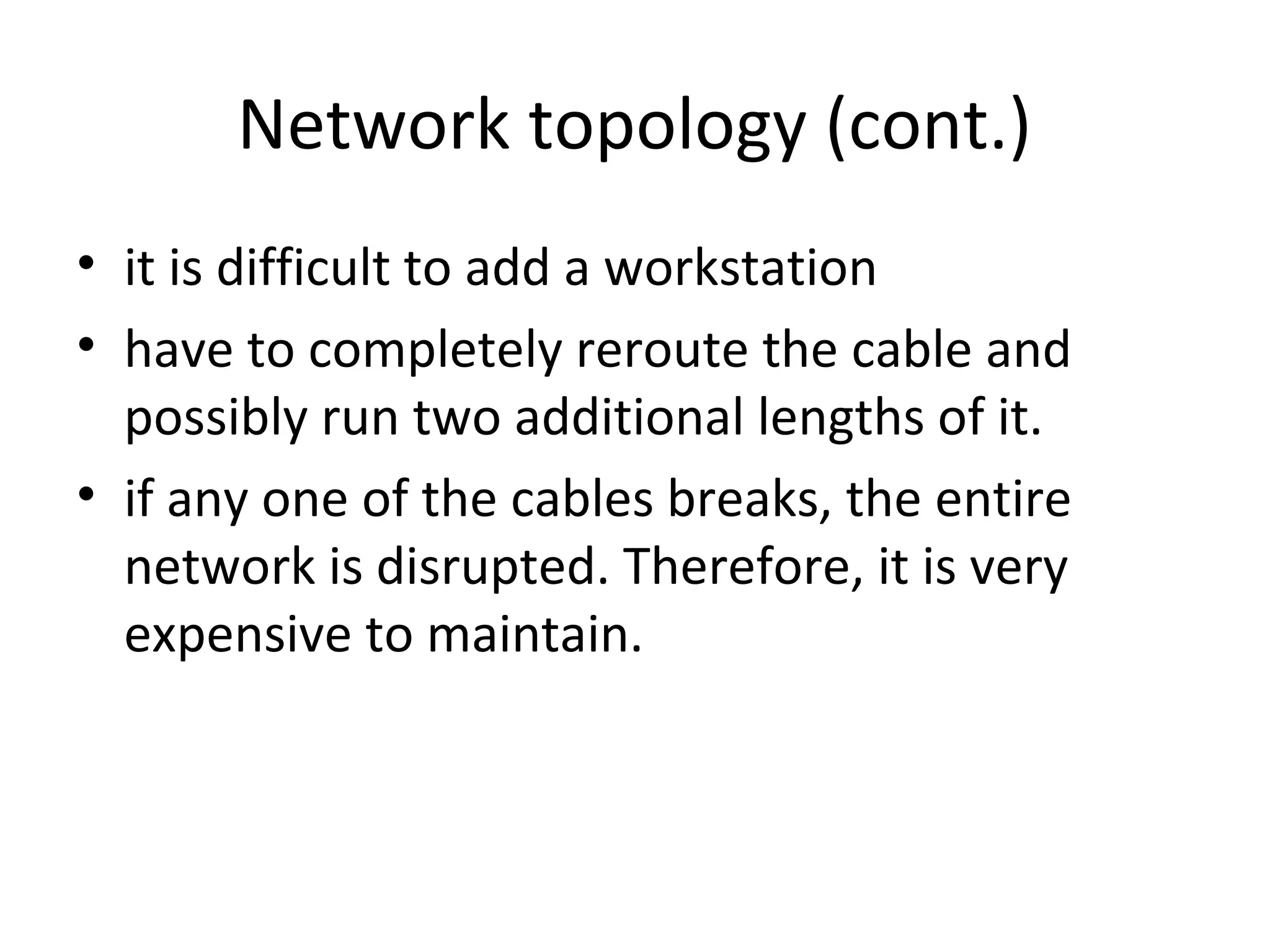 Network topology (cont.)
• it is difficult to add a workstation
• have to completely reroute the cable and
possibly run two additional lengths of it.
• if any one of the cables breaks, the entire
network is disrupted. Therefore, it is very
expensive to maintain.

 