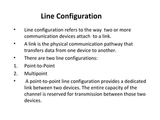 Line Configuration
•
•
•
1.
2.
•

Line configuration refers to the way two or more
communication devices attach to a link.
A link is the physical communication pathway that
transfers data from one device to another.
There are two line configurations:
Point-to-Point
Multipoint
A point-to-point line configuration provides a dedicated
link between two devices. The entire capacity of the
channel is reserved for transmission between those two
devices.

 