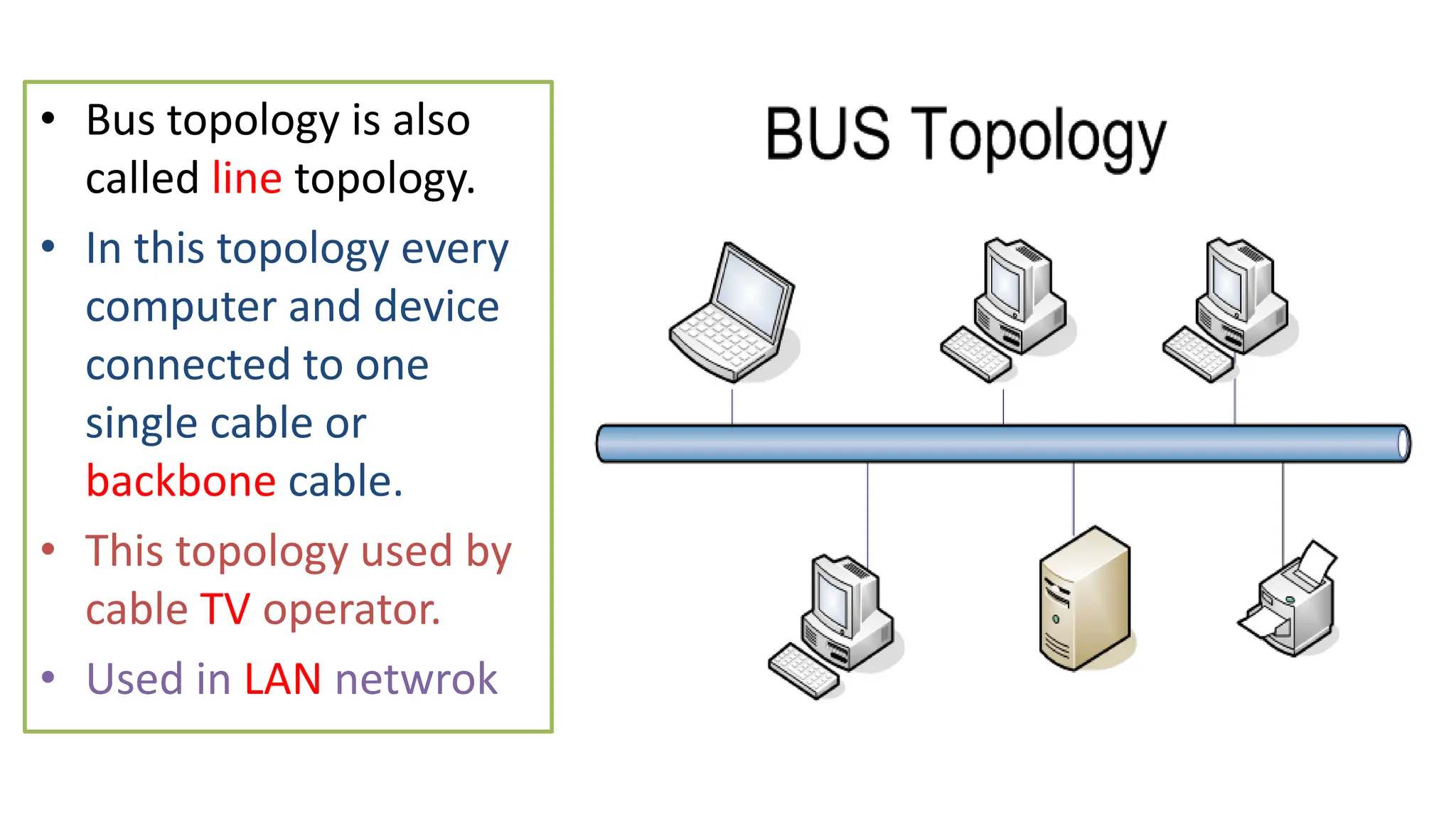• Bus topology is also
called line topology.
• In this topology every
computer and device
connected to one
single cable or
backbone cable.
• This topology used by
cable TV operator.
• Used in LAN netwrok