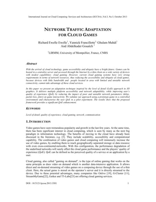 International Journal on Cloud Computing: Services and Architecture (IJCCSA) ,Vol.3, No.5, October 2013

NETWORK TRAFFIC ADAPTATION
FOR CLOUD GAMES
Richard Ewelle Ewelle1, Yannick Francillette1, Ghulam Mahdi1
And Abdelkader Gouaïch 1
1

LIRMM, University of Montpellier, France, CNRS

Abstract
With the arrival of cloud technology, game accessibility and ubiquity have a bright future; Games can be
hosted in a centralize server and accessed through the Internet by a thin client on a wide variety of devices
with modest capabilities: cloud gaming. However, current cloud gaming systems have very strong
requirements in terms of network resources, thus reducing the accessibility and ubiquity of cloud games,
because devices with little bandwidth and people located in area with limited and unstable network
connectivity, cannot take advantage of these cloud services.
In this paper we present an adaptation technique inspired by the level of detail (LoD) approach in 3D
graphics. It delivers multiple platform accessibility and network adaptability, while improving user’s
quality of experience (QoE) by reducing the impact of poor and unstable network parameters (delay,
packet loss, jitter) on game interactivity. We validate our approach using a prototype game in a controlled
environment and characterize the user QoE in a pilot experiment. The results show that the proposed
framework provides a significant QoE enhancement.

KEYWORDS
Level of detail, quality of experience, cloud gaming, network, communication

1. INTRODUCTION
Video games have seen tremendous popularity and growth in the last few years. At the same time,
there has been significant interest in cloud computing, which is seen by many as the next big
paradigm in information technology. The benefits of moving to the cloud have already been
discussed in the literature, e.g. [3]. They include scalability, accessibility and computational
capability. The combination of video games and cloud computing will immensely increase the
use of video games, by enabling them to reach geographically separated storage or data resource
with even cross-continental-networks. With this configuration, the performance degradation of
the underlined networks will surely affect the cloud game performance and the players’ quality of
experience (QoE). QoE can be defined as the perceived quality of a service or an application by a
user.
Cloud gaming, also called ”gaming on demand”, is the type of online gaming that works on the
same principle as does video on demand which is another data-intensive application. It allows
direct and on-demand streaming of video games on a computing device through the use of a thin
client. Here, the actual game is stored on the operator’s server and it is directly streamed to the
device. Due to these potential advantages, many companies like Onlive [19], G-Cluster [11],
StreamMyGame[22], Gaikai and T5-Labs[23] are offering cloud gaming services.
DOI : 10.5121/ijccsa.2013.3501

1

 