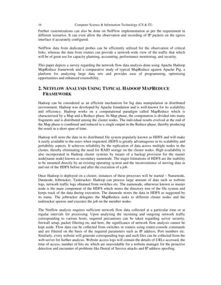 16

Computer Science & Information Technology (CS & IT)

Further customizations can also be done on NetFlow implementation as per the requirement in
different scenarios. It can even allow the observation and recording of IP packets on the egress
interface if accurately configured.
NetFlow data from dedicated probes can be efficiently utilized for the observation of critical
links, whereas the data from routers can provide a network-wide view of the traffic that which
will be of great use for capacity planning, accounting, performance monitoring, and security.
This paper depicts a survey regarding the network flow data analysis done using Apache Hadoop
MapReduce framework and a comparative study of typical MapReduce against Apache Pig, a
platform for analyzing large data sets and provides ease of programming, optimizing
opportunities and enhanced extensibility.

2. NETFLOW ANALYSIS USING TYPICAL HADOOP MAPREDUCE
FRAMEWORK
Hadoop can be considered as an efficient mechanism for big data manipulation in distributed
environment. Hadoop was developed by Apache foundation and is well-known for its scalability
and efficiency. Hadoop works on a computational paradigm called MapReduce which is
characterized by a Map and a Reduce phase. In Map phase, the computation is divided into many
fragments and is distributed among the cluster nodes. The individual results evolved at the end of
the Map phase is combined and reduced to a single output in the Reduce phase, thereby producing
the result in a short span of time.
Hadoop will store the data in its distributed file system popularly known as HDFS and will make
it easily available to the users when requested. HDFS is greatly advantageous in its scalability and
portability aspects. It achieves reliability by the replication of data across multiple nodes in the
cluster, thereby eliminating the need for RAID storage on the cluster nodes. High availability is
also incorporated in Hadoop cluster systems by means of a backup provision for the master
node[name node] known as secondary namenode. The major limitations of HDFS are the inability
to be mounted directly by an existing operating system and the inconvenience of moving data in
and out of the HDFS before and after the execution of a job.
Once Hadoop is deployed on a cluster, instances of these processes will be started – Namenode,
Datanode, Jobtracker, Tasktracker. Hadoop can process large amount of data such as website
logs, network traffic logs obtained from switches etc. The namenode, otherwise known as master
node is the main component of the HDFS which stores the directory tree of the file system and
keeps track of the data during execution. The datanode stores the data in HDFS as suggested by
its name. The jobtracker delegates the MapReduce tasks to different cluster nodes and the
tasktracker spawns and executes the job on the member nodes.
The Netflow analysis requires sufficient network flow data collected at a particular time or at
regular intervals for processing. Upon analyzing the incoming and outgoing network traffic
corresponding to various hosts, required precautions can be taken regarding server security,
firewall setup, packet filtering etc and here, the significance of network flow analysis cannot be
kept aside. Flow data can be collected from switches or routers using router-console commands
and are filtered on the basis of the required parameters such as IP address, Port numbers etc.
Similarly, every website will generate corresponding logs and such files can be collected from the
web-server for further analysis. Website access logs will contain the details of URLs accessed, the
time of access, number of hits etc which are unavoidable for a website manager for the proactive
detection and encounter of problems like Denial of Service attacks and IP address spoofing.

 