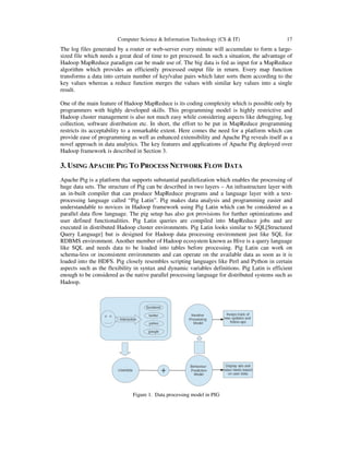 Computer Science & Information Technology (CS & IT)

17

The log files generated by a router or web-server every minute will accumulate to form a largesized file which needs a great deal of time to get processed. In such a situation, the advantage of
Hadoop MapReduce paradigm can be made use of. The big data is fed as input for a MapReduce
algorithm which provides an efficiently processed output file in return. Every map function
transforms a data into certain number of key/value pairs which later sorts them according to the
key values whereas a reduce function merges the values with similar key values into a single
result.
One of the main feature of Hadoop MapReduce is its coding complexity which is possible only by
programmers with highly developed skills. This programming model is highly restrictive and
Hadoop cluster management is also not much easy while considering aspects like debugging, log
collection, software distribution etc. In short, the effort to be put in MapReduce programming
restricts its acceptability to a remarkable extent. Here comes the need for a platform which can
provide ease of programming as well as enhanced extensibility and Apache Pig reveals itself as a
novel approach in data analytics. The key features and applications of Apache Pig deployed over
Hadoop framework is described in Section 3.

3. USING APACHE PIG TO PROCESS NETWORK FLOW DATA
Apache Pig is a platform that supports substantial parallelization which enables the processing of
huge data sets. The structure of Pig can be described in two layers – An infrastructure layer with
an in-built compiler that can produce MapReduce programs and a language layer with a textprocessing language called “Pig Latin”. Pig makes data analysis and programming easier and
understandable to novices in Hadoop framework using Pig Latin which can be considered as a
parallel data flow language. The pig setup has also got provisions for further optimizations and
user defined functionalities. Pig Latin queries are compiled into MapReduce jobs and are
executed in distributed Hadoop cluster environments. Pig Latin looks similar to SQL[Structured
Query Language] but is designed for Hadoop data processing environment just like SQL for
RDBMS environment. Another member of Hadoop ecosystem known as Hive is a query language
like SQL and needs data to be loaded into tables before processing. Pig Latin can work on
schema-less or inconsistent environments and can operate on the available data as soon as it is
loaded into the HDFS. Pig closely resembles scripting languages like Perl and Python in certain
aspects such as the flexibility in syntax and dynamic variables definitions. Pig Latin is efficient
enough to be considered as the native parallel processing language for distributed systems such as
Hadoop.

Figure 1. Data processing model in PIG

 