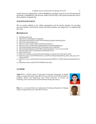 Computer Science & Information Technology (CS & IT)

21

control loops for implementing a typical MapReduce paradigm using Java, but still enjoying the
advantages of Map/Reduce task division method with the help of the layered architecture and inbuilt compilers of Apache Pig.

ACKNOWLEDGEMENT
We are greatly indebted to the college management and the faculty members for providing
necessary facilities and hardware along with timely guidance and suggestions for implementing
this work.

REFERENCES
http://pig.apache.org/
http://orzota.com/blog/pig-for-beginners/
http://jugnu-life.blogspot.com/2012/03/installing-pig-apache-hadoop-pig.html
http://www.hadoop.apache.org
http://www.ibm.com/developerworks/library/l-hadoop-1/
http://www.ibm.com/developerworks/linux/library/l-apachepigdataquery/
http://ankitasblogger.blogspot.in/2011/01/hadoop-cluster-setup.html
http://icanhadoop.blogspot.in/2012/09/configuring-hadoop-is-very-if-you-just.html
http://developer.yahoo.com/hadoop/tutorial/module7.html
https://cyberciti.biz
http://www.quuxlabs.com/tutorials/running-hadoop-on-ubuntu-linux-multi-node-cluster/
http://www.cisco.com/en/US/docs/ios/ios_xe/netflow/configuration/guide/cfg_nflow_data_expt_xe.ht
ml#wp1056663
[13] http://www.cisco.com/en/US/docs/switches/lan/catalyst6500/ios/12.2SX/configuration/guide/netflow.h
tml
[14] http://ofps.oreilly.com/titles/9781449302641/intro.html
[1]
[2]
[3]
[4]
[5]
[6]
[7]
[8]
[9]
[10]
[11]
[12]

AUTHORS
Anjali P P is a MTech student of Information Technology Department in Rajagiri
college of engineering, Kochi, under MG University. She has received BTech degree in
Computer Science and Engineering from Cochin University of Science and
Technology. Her research interest includes Hadoop and Big data analysis.

Binu A is an Assistant Professor in Information Technology Department of Rajagiri
college of engineering, Kochi, under MG University.

 