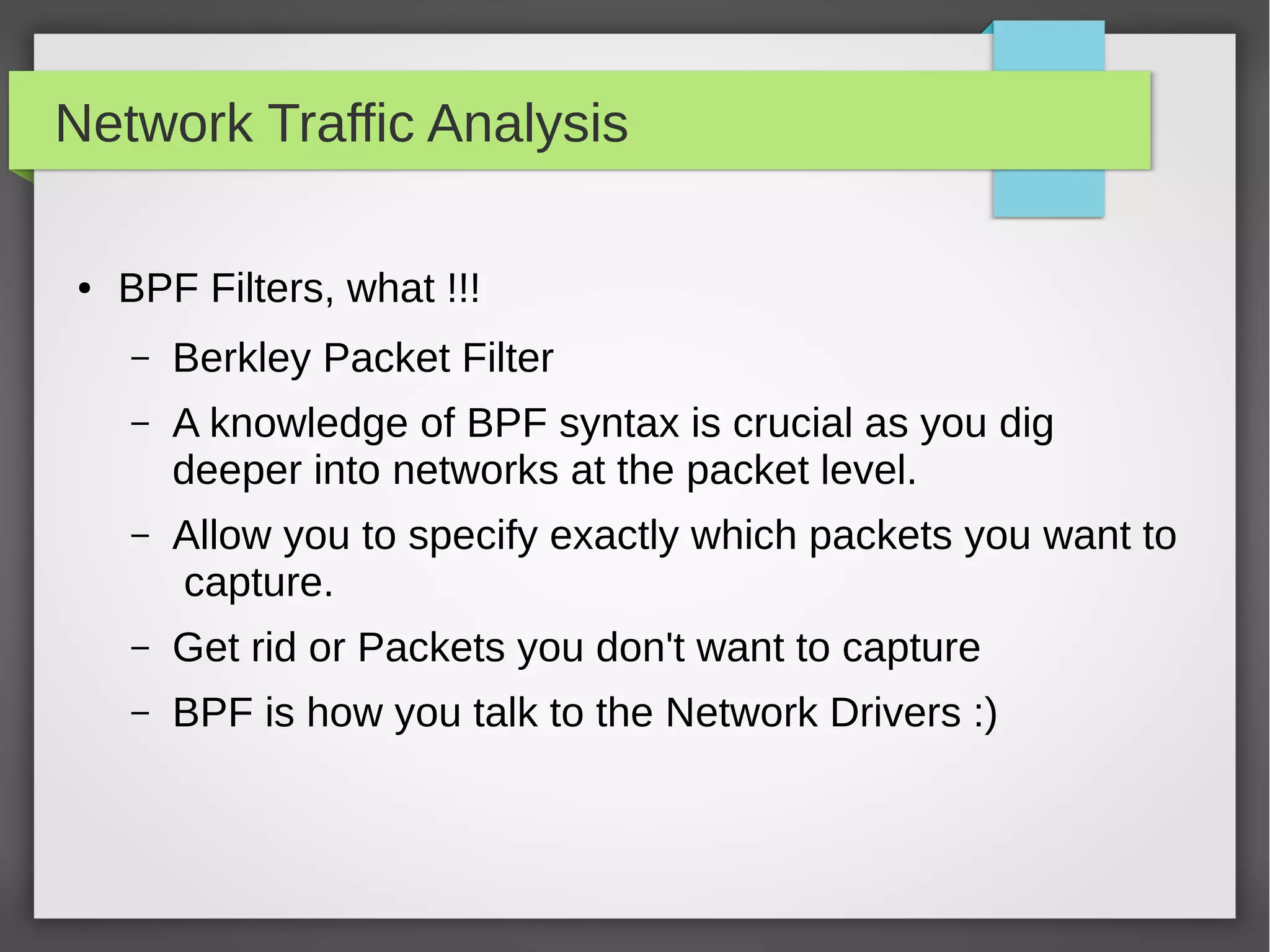 Network Traffic Analysis
● BPF Filters, what !!!
– Berkley Packet Filter
– A knowledge of BPF syntax is crucial as you dig
deeper into networks at the packet level.
– Allow you to specify exactly which packets you want to
capture.
– Get rid or Packets you don't want to capture
– BPF is how you talk to the Network Drivers :)
 