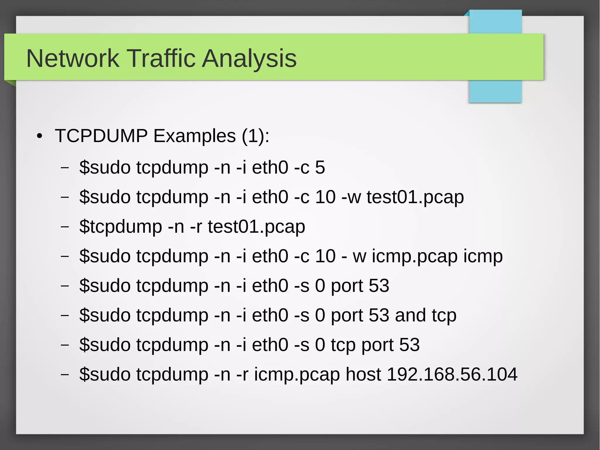 Network Traffic Analysis
● TCPDUMP Examples (1):
– $sudo tcpdump -n -i eth0 -c 5
– $sudo tcpdump -n -i eth0 -c 10 -w test01.pcap
– $tcpdump -n -r test01.pcap
– $sudo tcpdump -n -i eth0 -c 10 - w icmp.pcap icmp
– $sudo tcpdump -n -i eth0 -s 0 port 53
– $sudo tcpdump -n -i eth0 -s 0 port 53 and tcp
– $sudo tcpdump -n -i eth0 -s 0 tcp port 53
– $sudo tcpdump -n -r icmp.pcap host 192.168.56.104
 