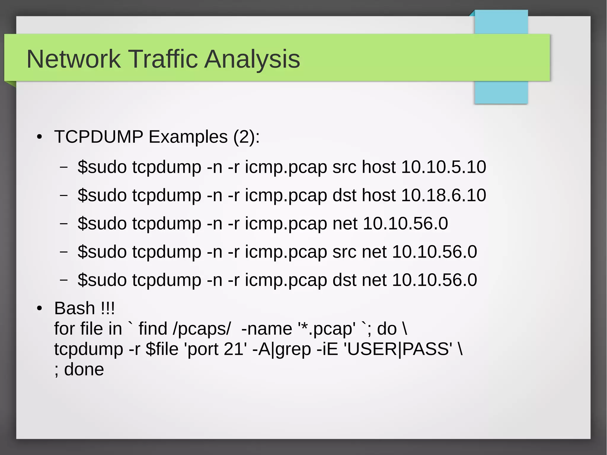 Network Traffic Analysis
●
TCPDUMP Examples (2):
– $sudo tcpdump -n -r icmp.pcap src host 10.10.5.10
– $sudo tcpdump -n -r icmp.pcap dst host 10.18.6.10
– $sudo tcpdump -n -r icmp.pcap net 10.10.56.0
– $sudo tcpdump -n -r icmp.pcap src net 10.10.56.0
– $sudo tcpdump -n -r icmp.pcap dst net 10.10.56.0
● Bash !!!
for file in ` find /pcaps/ -name '*.pcap' `; do 
tcpdump -r $file 'port 21' -A|grep -iE 'USER|PASS' 
; done
 