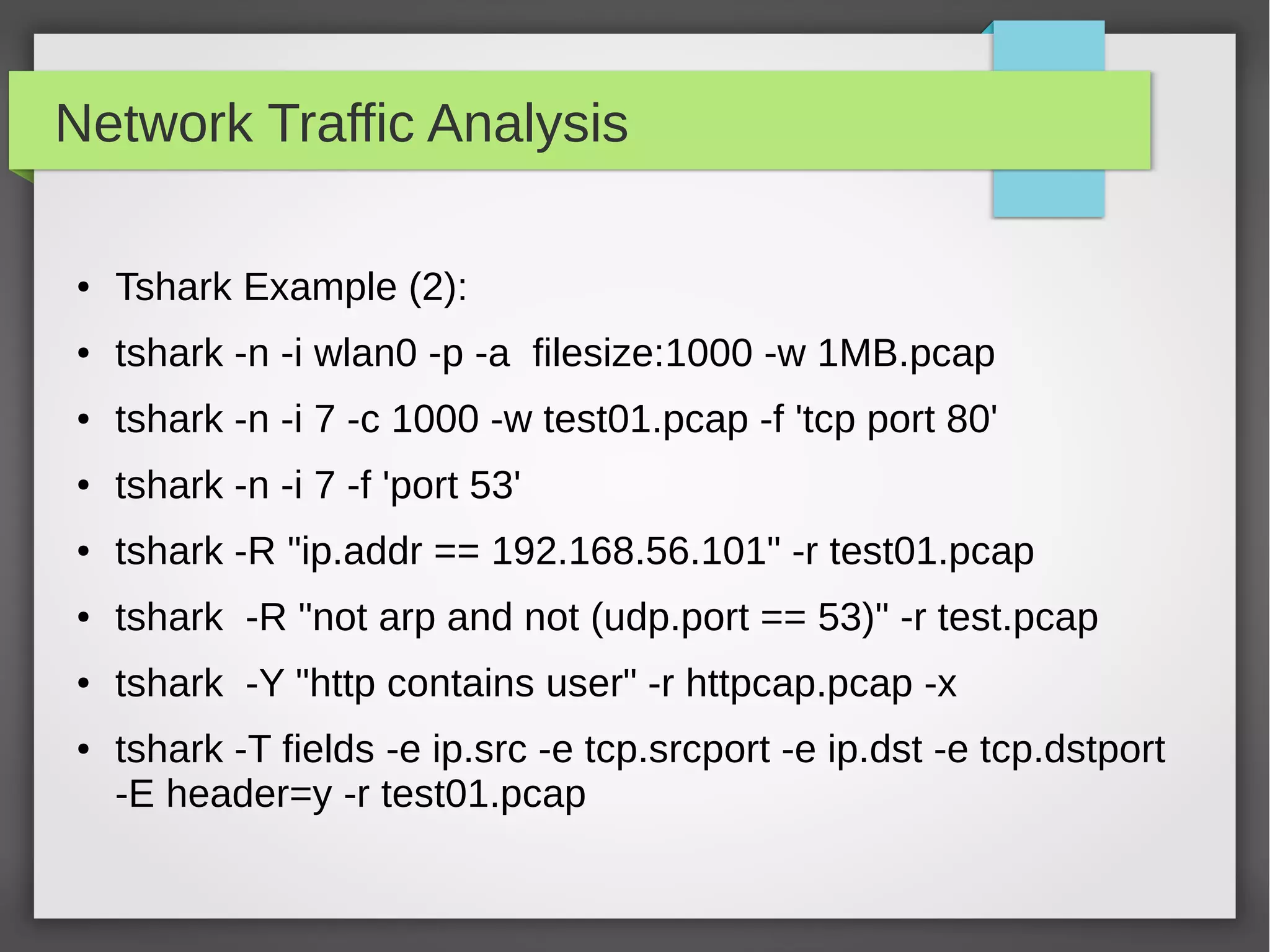 Network Traffic Analysis
● Tshark Example (2):
● tshark -n -i wlan0 -p -a filesize:1000 -w 1MB.pcap
● tshark -n -i 7 -c 1000 -w test01.pcap -f 'tcp port 80'
● tshark -n -i 7 -f 'port 53'
● tshark -R "ip.addr == 192.168.56.101" -r test01.pcap
● tshark -R "not arp and not (udp.port == 53)" -r test.pcap
● tshark -Y "http contains user" -r httpcap.pcap -x
● tshark -T fields -e ip.src -e tcp.srcport -e ip.dst -e tcp.dstport
-E header=y -r test01.pcap
 