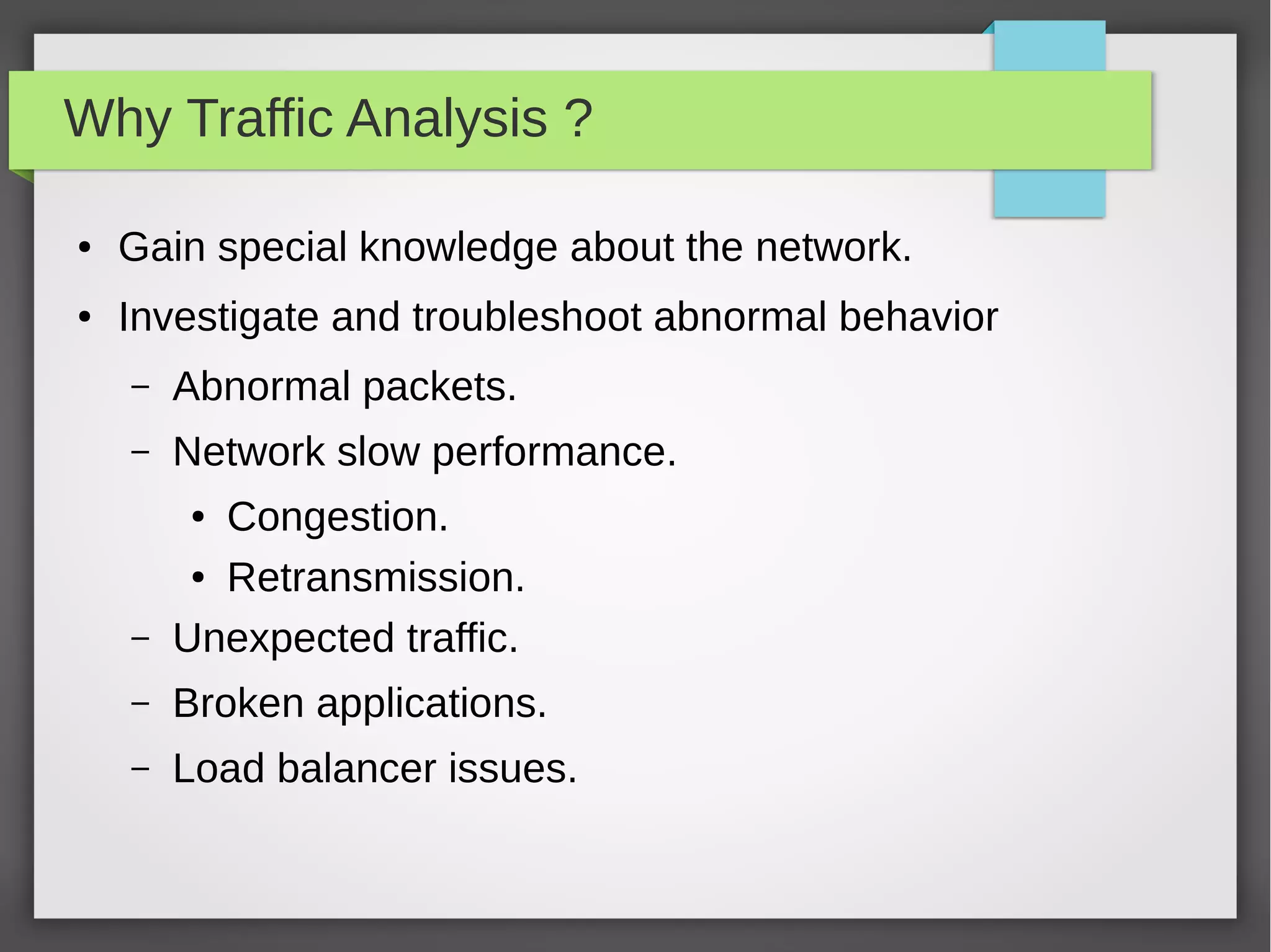 Why Traffic Analysis ?
● Gain special knowledge about the network.
● Investigate and troubleshoot abnormal behavior
– Abnormal packets.
– Network slow performance.
● Congestion.
● Retransmission.
– Unexpected traffic.
– Broken applications.
– Load balancer issues.
 