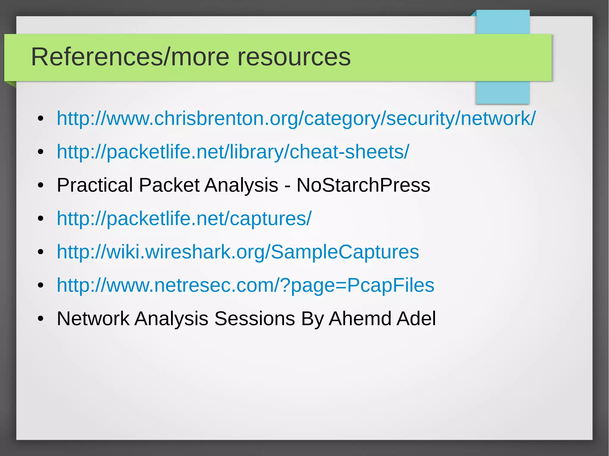 References/more resources
● http://www.chrisbrenton.org/category/security/network/
● http://packetlife.net/library/cheat-sheets/
● Practical Packet Analysis - NoStarchPress
● http://packetlife.net/captures/
● http://wiki.wireshark.org/SampleCaptures
● http://www.netresec.com/?page=PcapFiles
● Network Analysis Sessions By Ahemd Adel
 