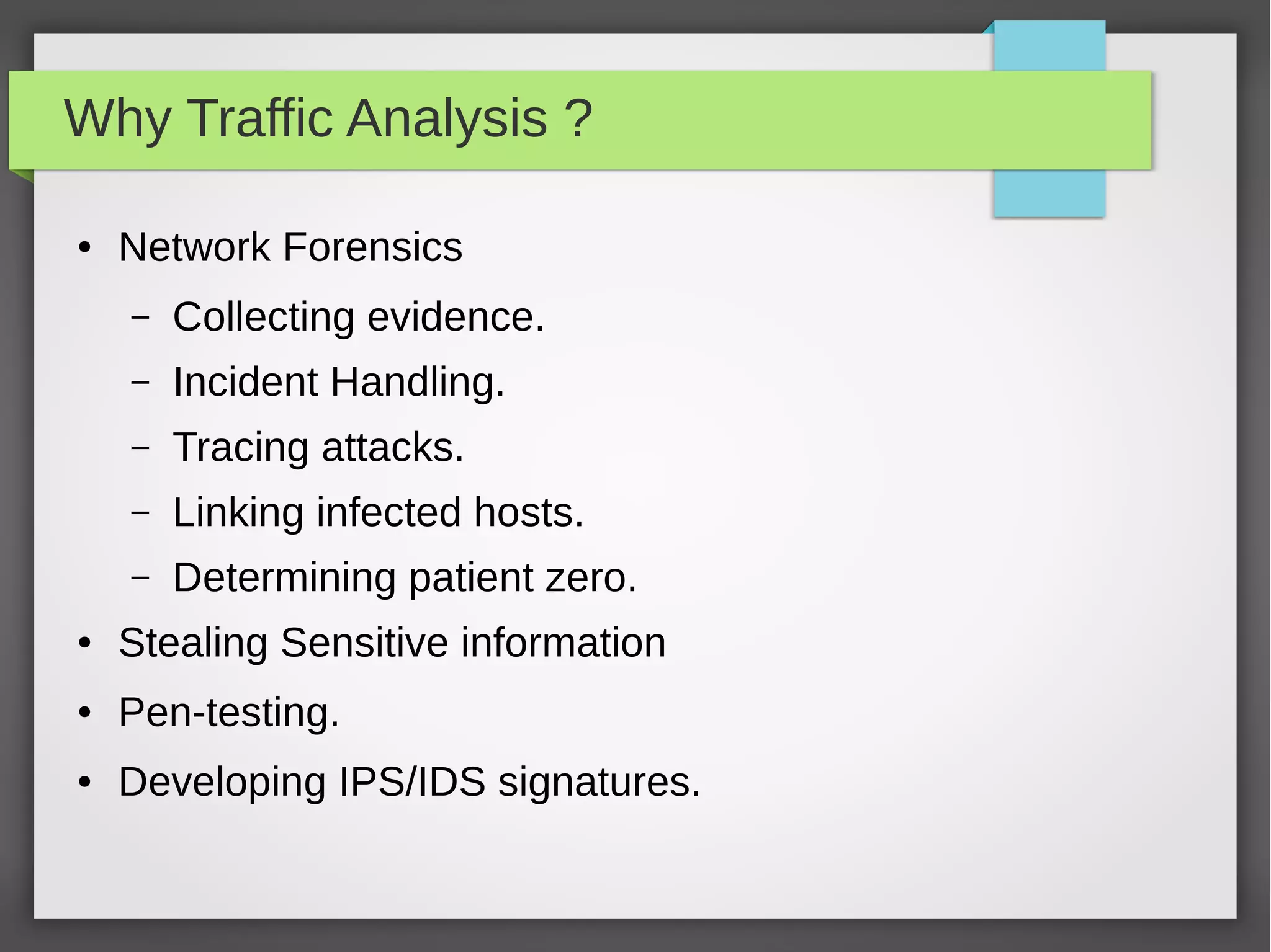 Why Traffic Analysis ?
● Network Forensics
– Collecting evidence.
– Incident Handling.
– Tracing attacks.
– Linking infected hosts.
– Determining patient zero.
● Stealing Sensitive information
● Pen-testing.
● Developing IPS/IDS signatures.
 
