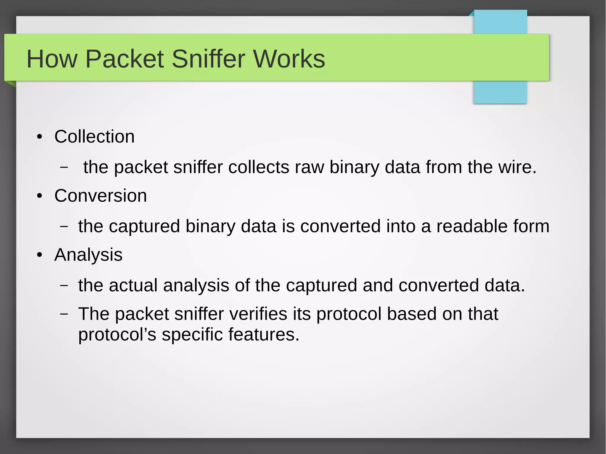 How Packet Sniffer Works
● Collection
– the packet sniffer collects raw binary data from the wire.
● Conversion
– the captured binary data is converted into a readable form
● Analysis
– the actual analysis of the captured and converted data.
– The packet sniffer verifies its protocol based on that
protocol’s specific features.
 