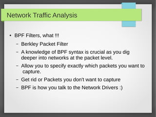 Network Traffic Analysis
● BPF Filters, what !!!
– Berkley Packet Filter
– A knowledge of BPF syntax is crucial as you dig
deeper into networks at the packet level.
– Allow you to specify exactly which packets you want to
capture.
– Get rid or Packets you don't want to capture
– BPF is how you talk to the Network Drivers :)
 