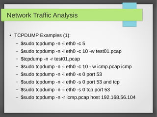 Network Traffic Analysis
● TCPDUMP Examples (1):
– $sudo tcpdump -n -i eth0 -c 5
– $sudo tcpdump -n -i eth0 -c 10 -w test01.pcap
– $tcpdump -n -r test01.pcap
– $sudo tcpdump -n -i eth0 -c 10 - w icmp.pcap icmp
– $sudo tcpdump -n -i eth0 -s 0 port 53
– $sudo tcpdump -n -i eth0 -s 0 port 53 and tcp
– $sudo tcpdump -n -i eth0 -s 0 tcp port 53
– $sudo tcpdump -n -r icmp.pcap host 192.168.56.104
 