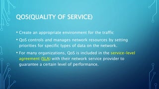 QOS(QUALITY OF SERVICE)
• Create an appropriate environment for the traffic
• QoS controls and manages network resources by setting
priorities for specific types of data on the network.
• For many organizations, QoS is included in the service-level
agreement (SLA) with their network service provider to
guarantee a certain level of performance.
 