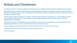 16
Notices and Disclaimers
No license (express or implied, by estoppel or otherwise) to any intellectual property rights is granted by this document.
Intel disclaims all express and implied warranties, including without limitation, the implied warranties of merchantability,
fitness for a particular purpose, and non-infringement, as well as any warranty arising from course of performance, course
of dealing, or usage in trade.
This document contains information on products, services and/or processes in development. All information provided
here is subject to change without notice. Contact your Intel representative to obtain the latest forecast, schedule,
specifications and roadmaps.
The products and services described may contain defects or errors known as errata which may cause deviations from
published specifications. Current characterized errata are available on request.
Intel, the Intel logo, Xeon® are trademarks of Intel Corporation in the U.S. and/or other countries.
*Other names and brands may be claimed as the property of others
© Intel Corporation.
 