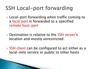  Local-port forwarding when traffic coming to
a local port is forwarded to a specified
remote host/port
 Destination is relative to the SSH server’s
location and mostly unrestricted
 SSH client can be configured to act either as a
local-only service or public to other hosts
 