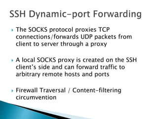  The SOCKS protocol proxies TCP
connections/forwards UDP packets from
client to server through a proxy
 A local SOCKS proxy is created on the SSH
client’s side and can forward traffic to
arbitrary remote hosts and ports
 Firewall Traversal / Content-filtering
circumvention
 