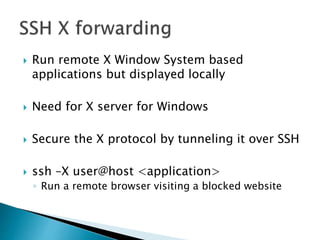  Run remote X Window System based
applications but displayed locally
 Need for X server for Windows
 Secure the X protocol by tunneling it over SSH
 ssh –X user@host <application>
◦ Run a remote browser visiting a blocked website
 
