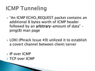  “An ICMP ECHO_REQUEST packet contains an
additional 8 bytes worth of ICMP header
followed by an arbitrary-amount of data” –
ping(8) man page
 LOKI (Phrack Issue 49) utilized it to establish
a covert channel between client/server
 IP over ICMP
 TCP over ICMP
 