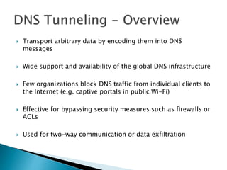  Transport arbitrary data by encoding them into DNS
messages
 Wide support and availability of the global DNS infrastructure
 Few organizations block DNS traffic from individual clients to
the Internet (e.g. captive portals in public Wi-Fi)
 Effective for bypassing security measures such as firewalls or
ACLs
 Used for two-way communication or data exfiltration
 