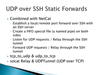  Combined with NetCat
◦ Establish a local/remote port forward over SSH with
an SSH server
◦ Create a FIFO special file (a named pipe) on both
sides
◦ Listen for UDP requests / Relay through the SSH
tunnel
◦ Forward UDP requests / Relay through the SSH
tunnel
 tcp_to_udp & udp_to_tcp
 socat Relay & UDPTunnel (UDP over TCP)
 