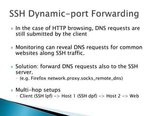  In the case of HTTP browsing, DNS requests are
still submitted by the client
 Monitoring can reveal DNS requests for common
websites along SSH traffic.
 Solution: forward DNS requests also to the SSH
server.
◦ (e.g. Firefox network.proxy.socks_remote_dns)
 Multi-hop setups
◦ Client (SSH lpf) -> Host 1 (SSH dpf) -> Host 2 -> Web
 