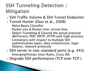  SSH Traffic Volume & SSH Tunnel Endpoints
 Tunnel Hunter (Dusi et al., 2008)
◦ Naïve Bayes Classifier
◦ Packet size & Packet inter-arrival time
◦ Detect Tunneling & Classify the actual protocol
(BitTorrent, POP, SMTP, HTTP) with high accuracy
◦ Limitations with respect to multiple SSH
authentication types, data compression, login
failures, network protocols
 SSH server in non-standard ports (e.g. 443)
◦ EmergingThreats Snort Rules, Cisco IDS
 Degrade SSH performance (TCP over TCP )
 
