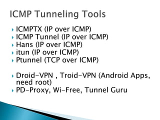  ICMPTX (IP over ICMP)
 ICMP Tunnel (IP over ICMP)
 Hans (IP over ICMP)
 itun (IP over ICMP)
 Ptunnel (TCP over ICMP)
 Droid-VPN , Troid-VPN (Android Apps,
need root)
 PD-Proxy, Wi-Free, Tunnel Guru
 