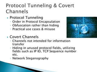  Protocol Tunneling
◦ Order in Protocol Encapsulation
◦ Obfuscation rather than hiding
◦ Practical use cases & misuse
 Covert Channels
◦ Channels not intended for information
transfer
◦ Hiding in unused protocol fields, utilizing
fields such as IP ID, TCP Sequence number
etc.
◦ Network Steganography
 