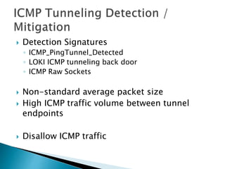  Detection Signatures
◦ ICMP_PingTunnel_Detected
◦ LOKI ICMP tunneling back door
◦ ICMP Raw Sockets
 Non-standard average packet size
 High ICMP traffic volume between tunnel
endpoints
 Disallow ICMP traffic
 