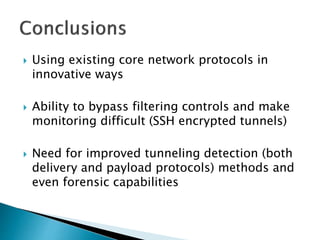  Using existing core network protocols in
innovative ways
 Ability to bypass filtering controls and make
monitoring difficult (SSH encrypted tunnels)
 Need for improved tunneling detection (both
delivery and payload protocols) methods and
even forensic capabilities
 