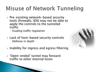  Pre-existing network-based security
tools (firewalls, IDS) may not be able to
apply the controls to the tunneled
traffic
◦ Evading traffic regulation
 Lack of host-based security controls
◦ Defense in depth
 Inability for ingress and egress filtering
 ‘Open-ended’ tunnel may forward
traffic to other internal hosts
 