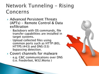  Advanced Persistent Threats
(APTs) - Remote Control & Data
exfiltration
◦ Backdoors with OS commands, file
transfer capabilities are installed in
target systems.
◦ Upload collected files using
common ports such as HTTP (80),
HTTPS (443) and DNS (53)
bypassing detection.
 Covert channels for malware
◦ e.g. C&C communications over DNS
(i.e. Feederbot, W32.Morto )
 