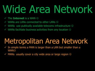 Wide Area Network 
 The Internet is a WAN  
 WANs are LANs connected to other LANs  
 WANs use publically available telecoms infrastructure  
 WANs facilitate business activities from any location  
Metropolitan Area Network 
 In simple terms a MAN is larger than a LAN but smaller than a 
WAN 
 MANs usually cover a city wide area or large region  
 