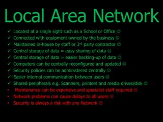 Local Area Network 
 Located at a single sight such as a School or Office  
 Connected with equipment owned by the business  
 Maintained in-house by staff or 3rd party contractor  
 Central storage of data = easy sharing of data  
 Central storage of data = easier backing-up of data  
 Computers can be centrally reconfigured and updated  
 Security policies can be administered centrally  
 Easier internal communication between users  
 Shared peripherals e.g. Scanners, printers and media drives/disk  
• Maintenance can be expensive and specialist staff required  
• Network problems can cause delays to all users  
• Security is always a risk with any Network  
 