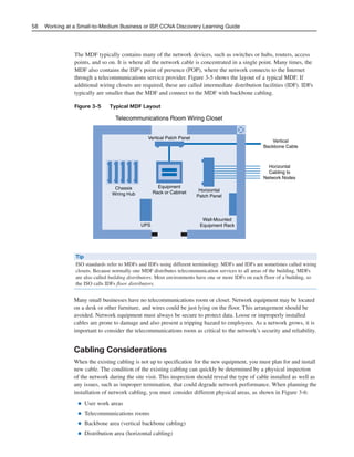 The MDF typically contains many of the network devices, such as switches or hubs, routers, access
points, and so on. It is where all the network cable is concentrated in a single point. Many times, the
MDF also contains the ISP’s point of presence (POP), where the network connects to the Internet
through a telecommunications service provider. Figure 3-5 shows the layout of a typical MDF. If
additional wiring closets are required, these are called intermediate distribution facilities (IDF). IDFs
typically are smaller than the MDF and connect to the MDF with backbone cabling.
Figure 3-5 Typical MDF Layout
58 Working at a Small-to-Medium Business or ISP, CCNA Discovery Learning Guide
Telecommunications Room Wiring Closet
Vertical Patch Panel
Equipment
Rack or Cabinet
Chassis
Wiring Hub
Horizontal
Patch Panel
Vertical
Backbone Cable
Horizontal
Cabling to
Network Nodes
Wall-Mounted
Equipment RackUPS
Tip
ISO standards refer to MDFs and IDFs using different terminology. MDFs and IDFs are sometimes called wiring
closets. Because normally one MDF distributes telecommunication services to all areas of the building, MDFs
are also called building distributors. Most environments have one or more IDFs on each floor of a building, so
the ISO calls IDFs floor distributors.
Many small businesses have no telecommunications room or closet. Network equipment may be located
on a desk or other furniture, and wires could be just lying on the floor. This arrangement should be
avoided. Network equipment must always be secure to protect data. Loose or improperly installed
cables are prone to damage and also present a tripping hazard to employees. As a network grows, it is
important to consider the telecommunications room as critical to the network’s security and reliability.
Cabling Considerations
When the existing cabling is not up to specification for the new equipment, you must plan for and install
new cable. The condition of the existing cabling can quickly be determined by a physical inspection
of the network during the site visit. This inspection should reveal the type of cable installed as well as
any issues, such as improper termination, that could degrade network performance. When planning the
installation of network cabling, you must consider different physical areas, as shown in Figure 3-6:
■ User work areas
■ Telecommunications rooms
■ Backbone area (vertical backbone cabling)
■ Distribution area (horizontal cabling)
04_2109_ch03.qxd 4/8/08 3:31 PM Page 58
 