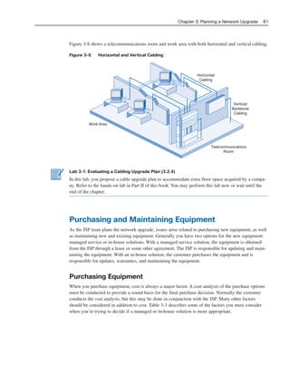 Figure 3-8 shows a telecommunications room and work area with both horizontal and vertical cabling.
Figure 3-8 Horizontal and Vertical Cabling
Chapter 3: Planning a Network Upgrade 61
Horizontal
Cabling
Vertical/
Backbone
Cabling
Telecommunications
Room
Work Area
Lab 3-1: Evaluating a Cabling Upgrade Plan (3.2.4)
In this lab, you propose a cable upgrade plan to accommodate extra floor space acquired by a compa-
ny. Refer to the hands-on lab in Part II of this book. You may perform this lab now or wait until the
end of the chapter.
Purchasing and Maintaining Equipment
As the ISP team plans the network upgrade, issues arise related to purchasing new equipment, as well
as maintaining new and existing equipment. Generally you have two options for the new equipment:
managed service or in-house solutions. With a managed service solution, the equipment is obtained
from the ISP through a lease or some other agreement. The ISP is responsible for updating and main-
taining the equipment. With an in-house solution, the customer purchases the equipment and is
responsible for updates, warranties, and maintaining the equipment.
Purchasing Equipment
When you purchase equipment, cost is always a major factor. A cost analysis of the purchase options
must be conducted to provide a sound basis for the final purchase decision. Normally the customer
conducts the cost analysis, but this may be done in conjunction with the ISP. Many other factors
should be considered in addition to cost. Table 3-3 describes some of the factors you must consider
when you’re trying to decide if a managed or in-house solution is more appropriate.
04_2109_ch03.qxd 4/8/08 3:31 PM Page 61
 