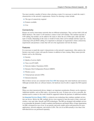 You must consider a number of factors when selecting a router. It is necessary to match the router’s
characteristics to the network’s requirements. Factors for choosing a router include
■ The type of connectivity required
■ Features available
■ Cost
Connectivity
Routers are used to interconnect networks that use different technologies. They can have both LAN and
WAN interfaces. The router’s LAN interfaces connect to the LAN medium. This medium typically is
UTP cabling, but modules can be added to the router to allow the use of fiber-optic cable and other
types of media. Depending on the series or model of router, there can be multiple interface types for
connecting LAN and WAN cabling. It is important to anticipate an organization’s future connectivity
requirements and purchase a router that will serve the organization well into the future.
Features
It is necessary to match the router’s characteristics to the network’s requirements. After analysis, the
business may need a router with specific features in addition to basic routing. Many routers provide
features such as the following:
■ Security
■ Quality of service (QoS)
■ Voice over IP (VoIP)
■ Network Address Translation (NAT)
■ Dynamic Host Configuration Protocol (DHCP)
■ Wireless access
■ Virtual private network (VPN)
■ Intrusion detection
Most of these services are contained in the Cisco IOS that manages the router hardware and resources.
Although normally these are software features, the hardware must be able to support the IOS required.
Cost
When you select internetwork devices, budget is an important consideration. Routers can be expensive.
Additional modules, such as fiber optics, can increase the costs. To keep costs as low as possible, the
medium used to connect to the router should be supported without the purchase of additional modules.
An Integrated Services Router (ISR) is a relatively new technology that combines multiple services
into one device. Before the ISR, multiple devices were required to meet the needs of data, wired and
wireless, voice and video, firewall, and VPN technologies. The ISR was designed with multiple services
to accommodate the demands of small to medium-sized businesses and branch offices of large organizations.
An ISR is designed for ease of use. It can quickly and easily enable end-to-end protection for users,
applications, network endpoints, and wireless LANs. The cost of an ISR normally is less than if the
individual devices are purchased separately.
Chapter 3: Planning a Network Upgrade 65
04_2109_ch03.qxd 4/8/08 3:31 PM Page 65
 