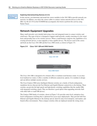 Exploring Internetworking Devices (3.3.4)
In this activity, you determine and install the correct modules in the 1841 ISR to provide network con-
nectivity. In addition, you select the correct cables to connect various network devices to the 1841
ISR. Use file d2-334 on the CD-ROM that accompanies this book to perform this activity using
Packet Tracer.
Network Equipment Upgrades
Many small networks were initially built using a low-end integrated router to connect wireless and
wired users. This type of device is designed to support small networks, usually consisting of a few wired
hosts and possibly four or five wireless devices. When a small business outgrows the capabilities of its
existing network devices, it must upgrade to more-capable devices. The devices used in this course
and book are the Cisco 1841 ISR and the Cisco 2960 switch, as shown in Figure 3-9.
Figure 3-9 Cisco 1841 ISR and 2960 Switch
66 Working at a Small-to-Medium Business or ISP, CCNA Discovery Learning Guide
Packet Tracer
Activity
Cisco 1841 ISR
Cisco 2960 Switch
The Cisco 1841 ISR is designed to be a branch office or medium-sized business router. As an entry-
level multiservice router, it offers a number of different connectivity options. It is modular in design
and can deliver multiple security services.
The Cisco Catalyst 2960 series Intelligent Ethernet switches are a family of fixed-configuration,
standalone devices that provide Fast Ethernet and Gigabit Ethernet connectivity to the desktop. These
switches can provide the high speeds and high-density switching capabilities that the smaller ISRs
with integrated switching cannot. They are therefore a good option when upgrading networks built
with either hubs or small ISR devices.
The Catalyst 2960 family of switches, shown in Figure 3-10, provides entry-level, enterprise-class,
fixed-configuration switching that is optimized for access layer deployments. They provide both Fast
Ethernet and Gigabit Ethernet to the desktop and are ideal for entry-level enterprise, mid-market, and
branch-office environments. These compact switches often are deployed outside the wiring closet.
04_2109_ch03.qxd 4/8/08 3:31 PM Page 66
 