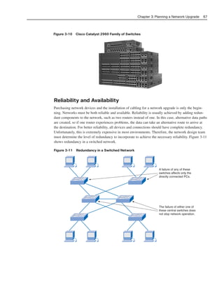 Figure 3-10 Cisco Catalyst 2960 Family of Switches
Chapter 3: Planning a Network Upgrade 67
A failure of any of these
switches affects only the
directly connected PCs.
The failure of either one of
these central switches does
not stop network operation.
Reliability and Availability
Purchasing network devices and the installation of cabling for a network upgrade is only the begin-
ning. Networks must be both reliable and available. Reliability is usually achieved by adding redun-
dant components to the network, such as two routers instead of one. In this case, alternative data paths
are created, so if one router experiences problems, the data can take an alternative route to arrive at
the destination. For better reliability, all devices and connections should have complete redundancy.
Unfortunately, this is extremely expensive in most environments. Therefore, the network design team
must determine the level of redundancy to incorporate to achieve the necessary reliability. Figure 3-11
shows redundancy in a switched network.
Figure 3-11 Redundancy in a Switched Network
04_2109_ch03.qxd 4/8/08 3:31 PM Page 67
 