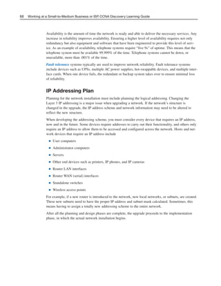 Availability is the amount of time the network is ready and able to deliver the necessary services. Any
increase in reliability improves availability. Ensuring a higher level of availability requires not only
redundancy but also equipment and software that have been engineered to provide this level of serv-
ice. As an example of availability, telephone systems require “five 9s” of uptime. This means that the
telephone system must be available 99.999% of the time. Telephone systems cannot be down, or
unavailable, more than .001% of the time.
Fault tolerance systems typically are used to improve network reliability. Fault tolerance systems
include devices such as UPSs, multiple AC power supplies, hot-swappable devices, and multiple inter-
face cards. When one device fails, the redundant or backup system takes over to ensure minimal loss
of reliability.
IP Addressing Plan
Planning for the network installation must include planning the logical addressing. Changing the
Layer 3 IP addressing is a major issue when upgrading a network. If the network’s structure is
changed in the upgrade, the IP address scheme and network information may need to be altered to
reflect the new structure.
When developing the addressing scheme, you must consider every device that requires an IP address,
now and in the future. Some devices require addresses to carry out their functionality, and others only
require an IP address to allow them to be accessed and configured across the network. Hosts and net-
work devices that require an IP address include
■ User computers
■ Administrator computers
■ Servers
■ Other end devices such as printers, IP phones, and IP cameras
■ Router LAN interfaces
■ Router WAN (serial) interfaces
■ Standalone switches
■ Wireless access points
For example, if a new router is introduced to the network, new local networks, or subnets, are created.
These new subnets need to have the proper IP address and subnet mask calculated. Sometimes, this
means having to assign a totally new addressing scheme to the entire network.
After all the planning and design phases are complete, the upgrade proceeds to the implementation
phase, in which the actual network installation begins.
68 Working at a Small-to-Medium Business or ISP, CCNA Discovery Learning Guide
04_2109_ch03.qxd 4/8/08 3:31 PM Page 68
 