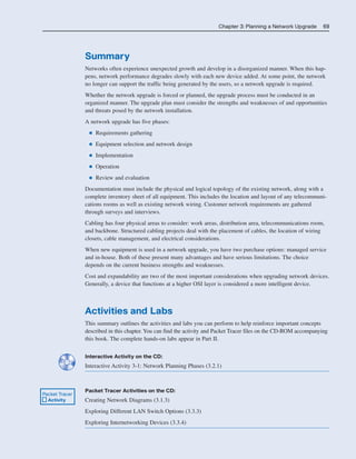 Chapter 3: Planning a Network Upgrade 69
Summary
Networks often experience unexpected growth and develop in a disorganized manner. When this hap-
pens, network performance degrades slowly with each new device added. At some point, the network
no longer can support the traffic being generated by the users, so a network upgrade is required.
Whether the network upgrade is forced or planned, the upgrade process must be conducted in an
organized manner. The upgrade plan must consider the strengths and weaknesses of and opportunities
and threats posed by the network installation.
A network upgrade has five phases:
■ Requirements gathering
■ Equipment selection and network design
■ Implementation
■ Operation
■ Review and evaluation
Documentation must include the physical and logical topology of the existing network, along with a
complete inventory sheet of all equipment. This includes the location and layout of any telecommuni-
cations rooms as well as existing network wiring. Customer network requirements are gathered
through surveys and interviews.
Cabling has four physical areas to consider: work areas, distribution area, telecommunications room,
and backbone. Structured cabling projects deal with the placement of cables, the location of wiring
closets, cable management, and electrical considerations.
When new equipment is used in a network upgrade, you have two purchase options: managed service
and in-house. Both of these present many advantages and have serious limitations. The choice
depends on the current business strengths and weaknesses.
Cost and expandability are two of the most important considerations when upgrading network devices.
Generally, a device that functions at a higher OSI layer is considered a more intelligent device.
Activities and Labs
This summary outlines the activities and labs you can perform to help reinforce important concepts
described in this chapter. You can find the activity and Packet Tracer files on the CD-ROM accompanying
this book. The complete hands-on labs appear in Part II.
Interactive Activity on the CD:
Interactive Activity 3-1: Network Planning Phases (3.2.1)
Packet Tracer Activities on the CD:
Creating Network Diagrams (3.1.3)
Exploring Different LAN Switch Options (3.3.3)
Exploring Internetworking Devices (3.3.4)
Packet Tracer
Activity
04_2109_ch03.qxd 4/8/08 3:31 PM Page 69
 