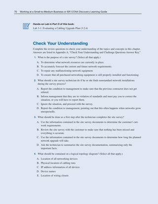 70 Working at a Small-to-Medium Business or ISP, CCNA Discovery Learning Guide
Hands-on Lab in Part II of this book:
Lab 3-1: Evaluating a Cabling Upgrade Plan (3.2.4)
Check Your Understanding
Complete the review questions to check your understanding of the topics and concepts in this chapter.
Answers are listed in Appendix A, “Check Your Understanding and Challenge Questions Answer Key.”
1. What is the purpose of a site survey? (Select all that apply.)
A. To determine what network resources are currently in place.
B. To accurately forecast the current and future network requirements.
C. To repair any malfunctioning network equipment.
D. To ensure that all purchased networking equipment is still properly installed and functioning.
2. What should a site survey technician do if he or she finds nonstandard network installations
during the survey process?
A. Report the condition to management to make sure that the previous contractor does not get
rehired.
B. Inform management that they are in violation of standards and must pay you to correct the
situation, or you will have to report them.
C. Ignore the situation, and proceed with the survey.
D. Report the condition to management, pointing out that this often happens when networks grow
unexpectedly.
3. What should be done as a first step after the technician completes the site survey?
A. Use the information contained in the site survey documents to determine the customer’s net-
work requirements.
B. Review the site survey with the customer to make sure that nothing has been missed and
everything is accurate.
C. Use the information contained in the site survey documents to determine how long the planned
network upgrade will take.
D. Ask the technician to summarize the site survey documentation, summarizing only the
important facts.
4. What should be contained on a logical topology diagram? (Select all that apply.)
A. Location of all networking devices
B. Physical location of cabling runs
C. IP address information of all devices
D. Device names
E. Location of wiring closets
04_2109_ch03.qxd 4/8/08 3:31 PM Page 70
 