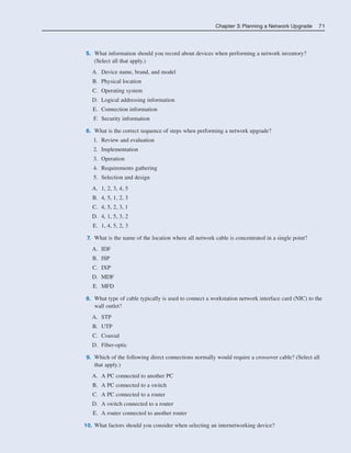 Chapter 3: Planning a Network Upgrade 71
5. What information should you record about devices when performing a network inventory?
(Select all that apply.)
A. Device name, brand, and model
B. Physical location
C. Operating system
D. Logical addressing information
E. Connection information
F. Security information
6. What is the correct sequence of steps when performing a network upgrade?
1. Review and evaluation
2. Implementation
3. Operation
4. Requirements gathering
5. Selection and design
A. 1, 2, 3, 4, 5
B. 4, 5, 1, 2, 3
C. 4, 5, 2, 3, 1
D. 4, 1, 5, 3, 2
E. 1, 4, 5, 2, 3
7. What is the name of the location where all network cable is concentrated in a single point?
A. IDF
B. ISP
C. IXP
D. MDF
E. MFD
8. What type of cable typically is used to connect a workstation network interface card (NIC) to the
wall outlet?
A. STP
B. UTP
C. Coaxial
D. Fiber-optic
9. Which of the following direct connections normally would require a crossover cable? (Select all
that apply.)
A. A PC connected to another PC
B. A PC connected to a switch
C. A PC connected to a router
D. A switch connected to a router
E. A router connected to another router
10. What factors should you consider when selecting an internetworking device?
04_2109_ch03.qxd 4/8/08 3:31 PM Page 71
 
