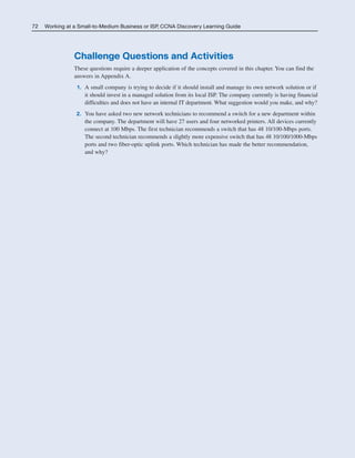 72 Working at a Small-to-Medium Business or ISP, CCNA Discovery Learning Guide
Challenge Questions and Activities
These questions require a deeper application of the concepts covered in this chapter. You can find the
answers in Appendix A.
1. A small company is trying to decide if it should install and manage its own network solution or if
it should invest in a managed solution from its local ISP. The company currently is having financial
difficulties and does not have an internal IT department. What suggestion would you make, and why?
2. You have asked two new network technicians to recommend a switch for a new department within
the company. The department will have 27 users and four networked printers. All devices currently
connect at 100 Mbps. The first technician recommends a switch that has 48 10/100-Mbps ports.
The second technician recommends a slightly more expensive switch that has 48 10/100/1000-Mbps
ports and two fiber-optic uplink ports. Which technician has made the better recommendation,
and why?
04_2109_ch03.qxd 4/8/08 3:31 PM Page 72
 
