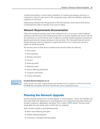 A partial mesh topology is used for larger installations. In a partial mesh topology, each device is
connected to at least two other devices. This arrangement creates sufficient redundancy, without the
complexity of a full mesh.
Implementing redundant links through partial or full mesh topologies ensures that network devices
can find alternative paths to send data in the event of a failure.
Network Requirements Documentation
Along with creating the topology maps for the existing network, it is necessary to obtain additional
information about the hosts and networking devices that are currently installed in the network. Record
this information on a brief inventory sheet. In addition to currently installed equipment, document any
planned growth that the company anticipates in the near future. This information helps the network
designer determine what new equipment is required and the best way to structure the network to
support the anticipated growth.
The inventory sheet of all the devices installed on the network includes the following:
■ Device name
■ Date of purchase
■ Warranty information
■ Location
■ Brand and model
■ Operating system
■ Logical addressing information
■ Connection information
■ Security information
Creating Network Diagrams (3.1.3)
In this activity, you create a logical diagram and inventory list for a network. Use file d2-313 on the
CD-ROM that accompanies this book to perform this activity using Packet Tracer.
Planning the Network Upgrade
Extensive planning should go into a network upgrade. As with any project, a need is first identified, and
then a plan outlines the upgrade process from beginning to end. A good project plan helps identify any
strengths, weaknesses, opportunities, and threats. This is called a SWOT analysis. The plan should
clearly define the tasks and the order in which tasks are completed.
Some common examples of good planning include
■ Sports teams following game plans
■ Builders following blueprints
■ Ceremonies or meetings following agendas
Chapter 3: Planning a Network Upgrade 55
Packet Tracer
Activity
04_2109_ch03.qxd 4/8/08 3:31 PM Page 55
 