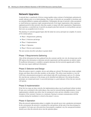 Network Upgrades
A network that is a patchwork of devices strung together using a mixture of technologies and protocols
usually indicates poor or no initial planning. These types of networks are susceptible to downtime and
are extremely difficult to maintain and troubleshoot. Unfortunately, this type of network is often encountered
as small businesses experience rapid, unexpected growth. Even larger organizations often experience
unplanned growth in their networks when they acquire or merge with other organizations. Organizations
that experience a controlled rate of growth can properly plan their network to avoid problems and give
their users an acceptable level of service.
The planning of a network upgrade begins after the initial site survey and report are complete. It consists
of five distinct phases:
■ Phase 1: Requirements gathering
■ Phase 2: Selection and design
■ Phase 3: Implementation
■ Phase 4: Operation
■ Phase 5: Review and evaluation
The next sections describe each phase in greater detail.
Phase 1: Requirements Gathering
After all the information has been gathered from the customer and the site visit, the design team at the
ISP analyzes the information to determine network requirements and then generates an analysis report.
If insufficient information is available to properly determine the best network upgrade path to follow,
this team may request additional information.
Phase 2: Selection and Design
When the analysis report is complete, devices and cabling are selected. The design team creates multiple
designs and shares them with other members on the project. This allows team members to view the
LAN from a documentation perspective and evaluate trade-offs in performance and cost. It is during
this step that any weaknesses of the design can be identified and addressed. Also during this phase,
prototypes are created and tested. A successful prototype is a good indicator of how the new network
will operate.
Phase 3: Implementation
If the first two steps are done correctly, the implementation phase may be performed without incident.
If tasks were overlooked in the earlier phases, they must be corrected during implementation. A good
implementation schedule must allow time for unexpected events and also schedules events to keep
disruption of the customer’s business to a minimum. Staying in constant communication with the
customer during the installation is critical to the project’s success.
Phase 4: Operation
When the network implementation phase is complete, the network moves into a production environment.
In this environment, the network is considered live and performs all the tasks it has been designed to
accomplish. If all steps up to this point have been properly completed, very few unexpected incidents
should occur when the network moves into the operation phase.
56 Working at a Small-to-Medium Business or ISP, CCNA Discovery Learning Guide
04_2109_ch03.qxd 4/8/08 3:31 PM Page 56
 